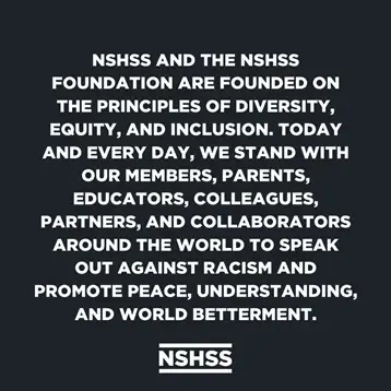 NSHSS and the NSHSS Foundation Are Founded on the principles of diversity, equity, and inclusion. Today and everyday, we stand with our members, parents, educators, colleagues, partners, and collaborators around the world to speak out against racism and promote peace, understanding, and world betterment.